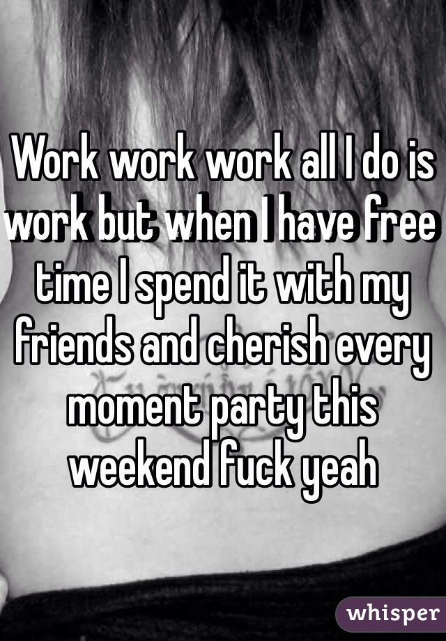 Work work work all I do is work but when I have free time I spend it with my friends and cherish every moment party this weekend fuck yeah