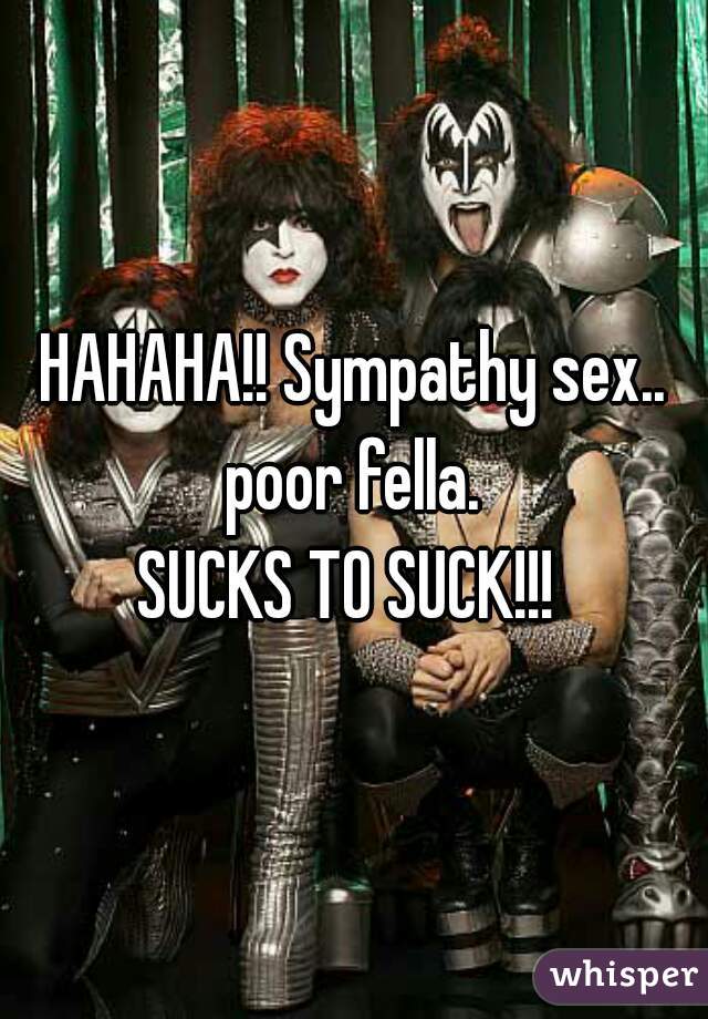 HAHAHA!! Sympathy sex.. poor fella. 

SUCKS TO SUCK!!! 