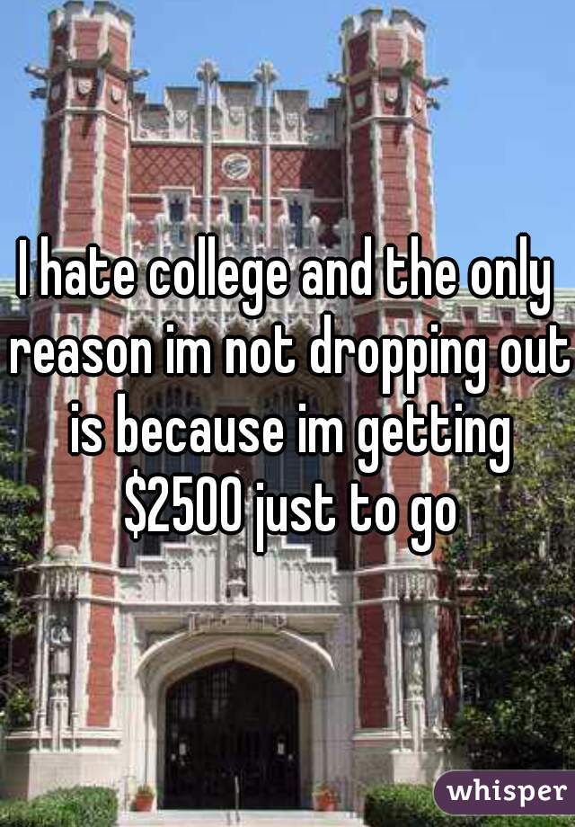 I hate college and the only reason im not dropping out is because im getting $2500 just to go