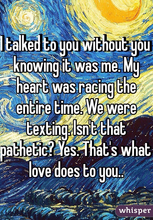I talked to you without you knowing it was me. My heart was racing the entire time. We were texting. Isn't that pathetic? Yes. That's what love does to you..