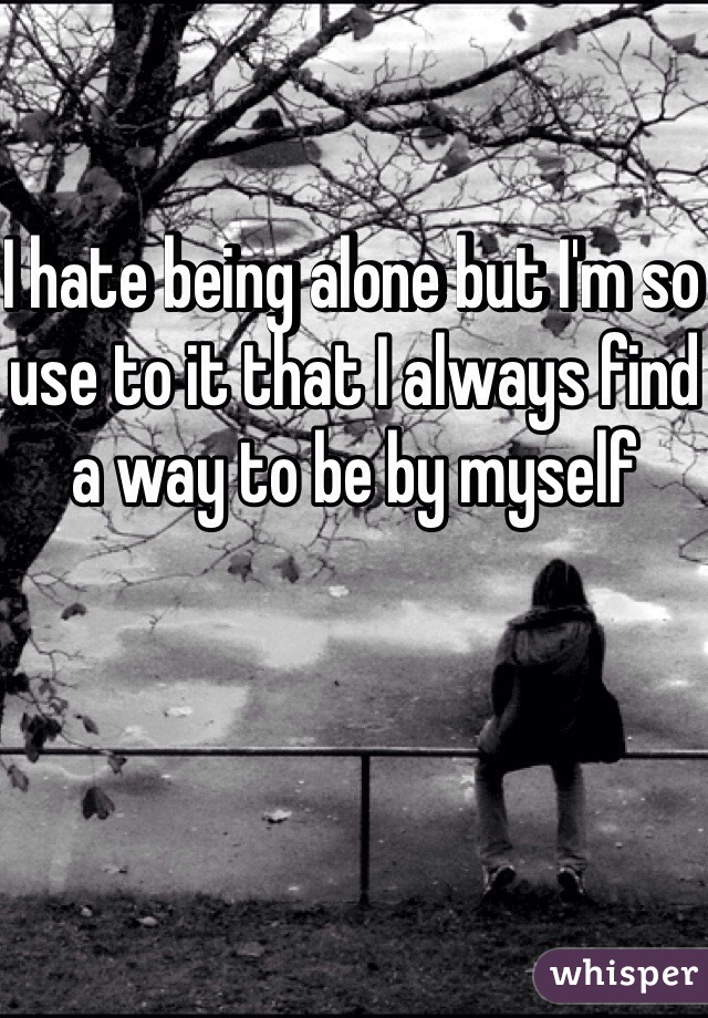 I hate being alone but I'm so use to it that I always find a way to be by myself 