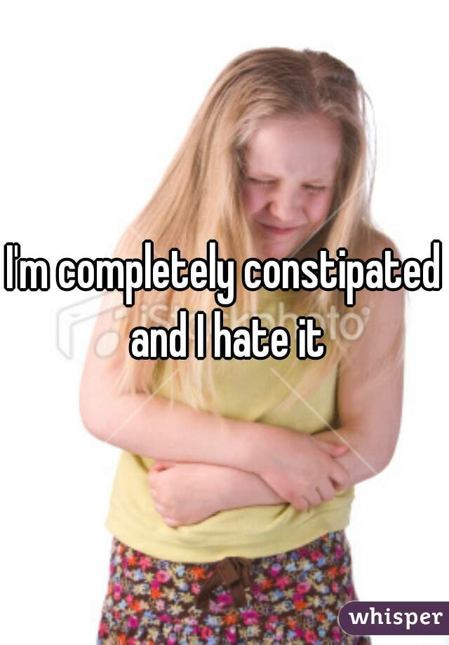 I'm completely constipated and I hate it