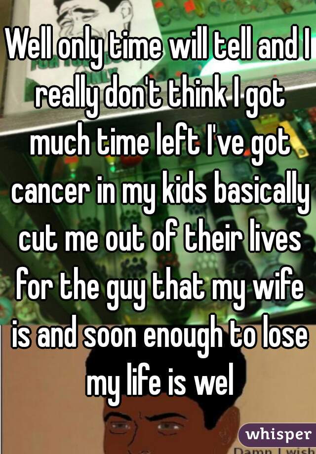 Well only time will tell and I really don't think I got much time left I've got cancer in my kids basically cut me out of their lives for the guy that my wife is and soon enough to lose my life is wel