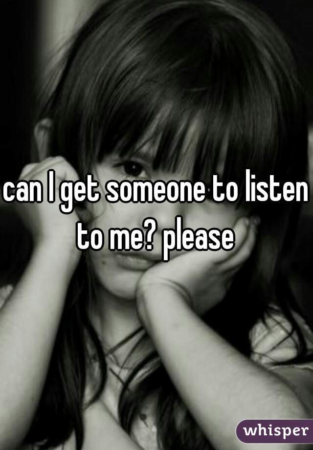 can I get someone to listen to me? please 