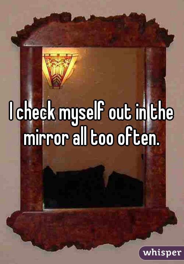 I check myself out in the mirror all too often. 
