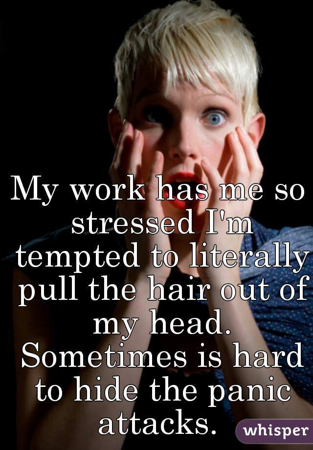 My work has me so stressed I'm tempted to literally pull the hair out of my head. Sometimes is hard to hide the panic attacks. 