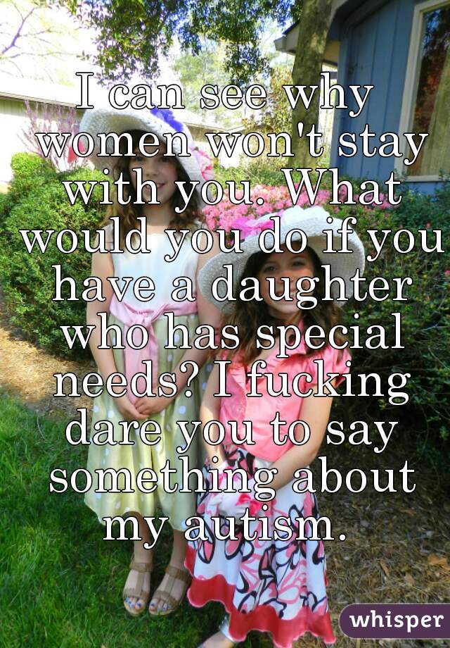 I can see why women won't stay with you. What would you do if you have a daughter who has special needs? I fucking dare you to say something about my autism. 
