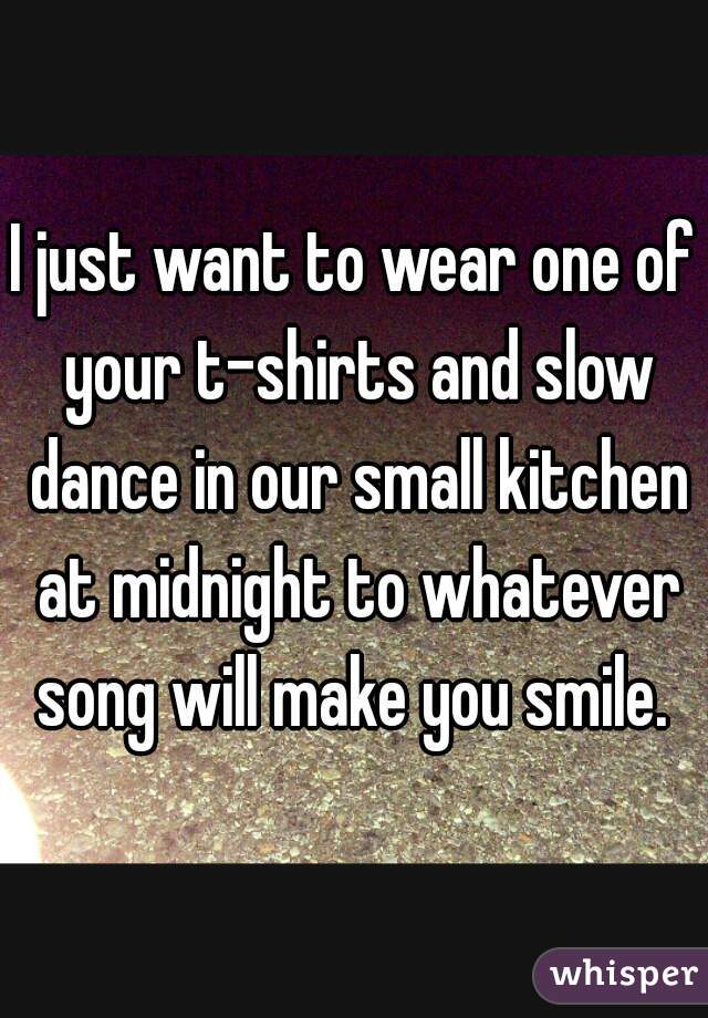 I just want to wear one of your t-shirts and slow dance in our small kitchen at midnight to whatever song will make you smile. 