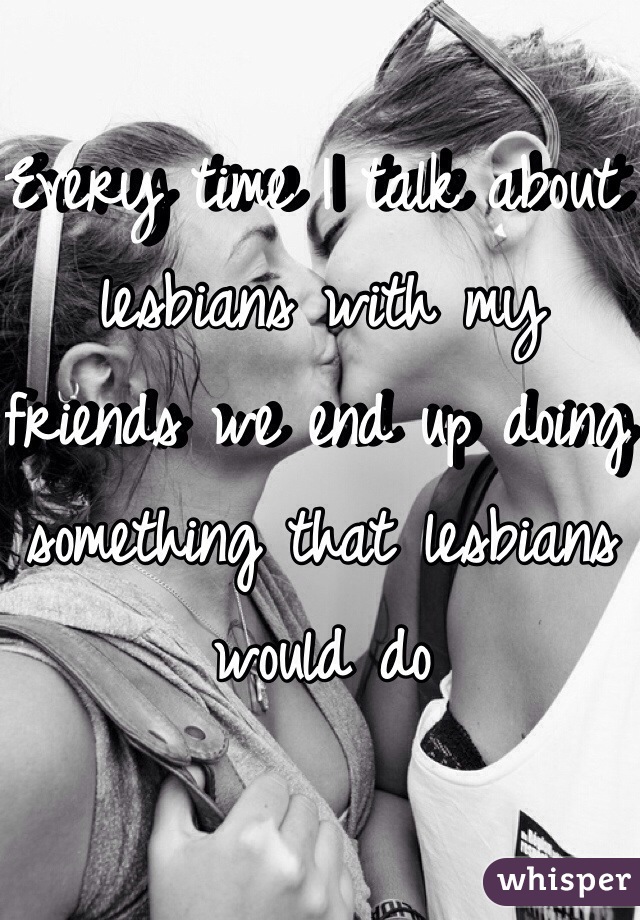 Every time I talk about lesbians with my friends we end up doing something that lesbians would do