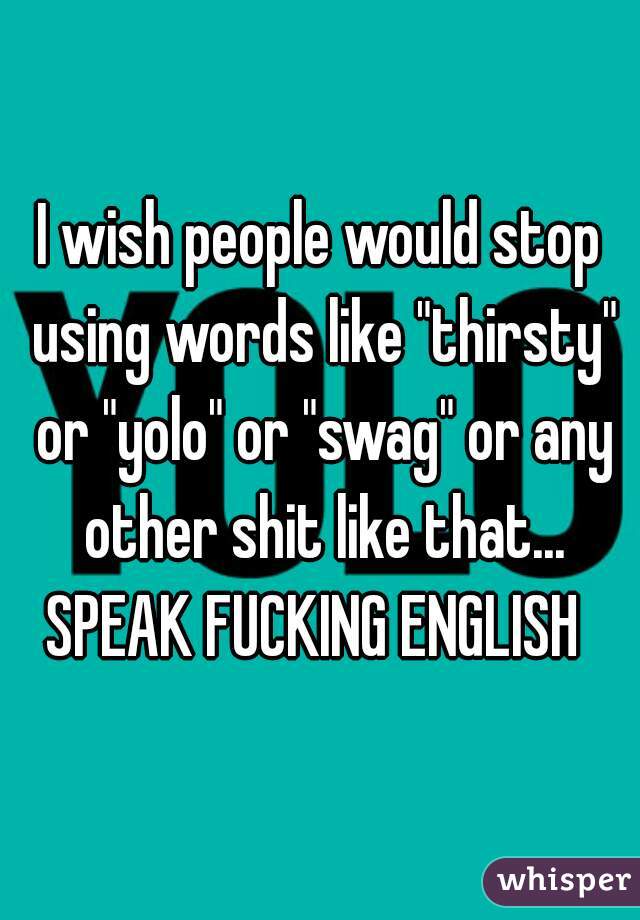 I wish people would stop using words like "thirsty" or "yolo" or "swag" or any other shit like that...
SPEAK FUCKING ENGLISH 