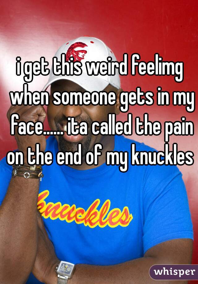 i get this weird feelimg when someone gets in my face...... ita called the pain on the end of my knuckles 