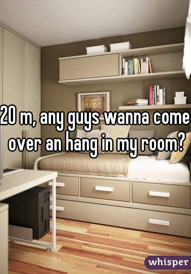 20 m, any guys wanna come over an hang in my room?