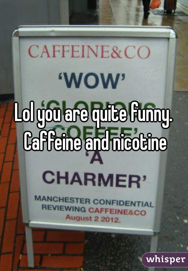 Lol you are quite funny. Caffeine and nicotine