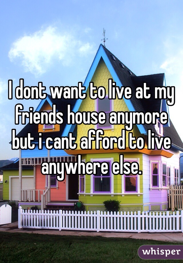 I dont want to live at my friends house anymore but i cant afford to live anywhere else. 