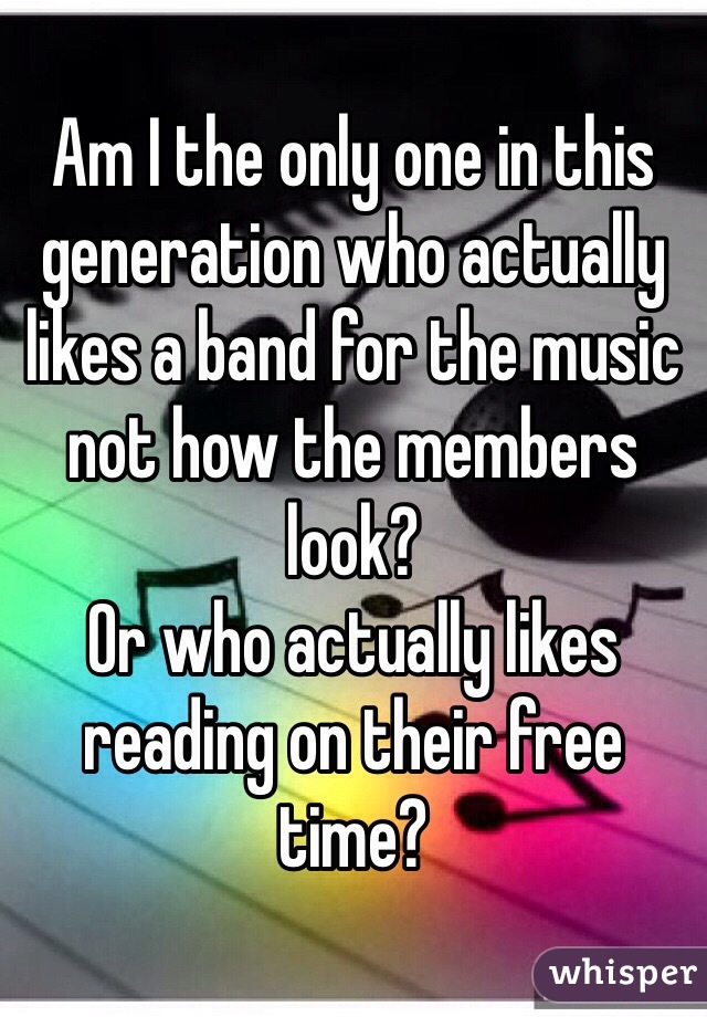 Am I the only one in this generation who actually likes a band for the music not how the members look?
Or who actually likes reading on their free time?
