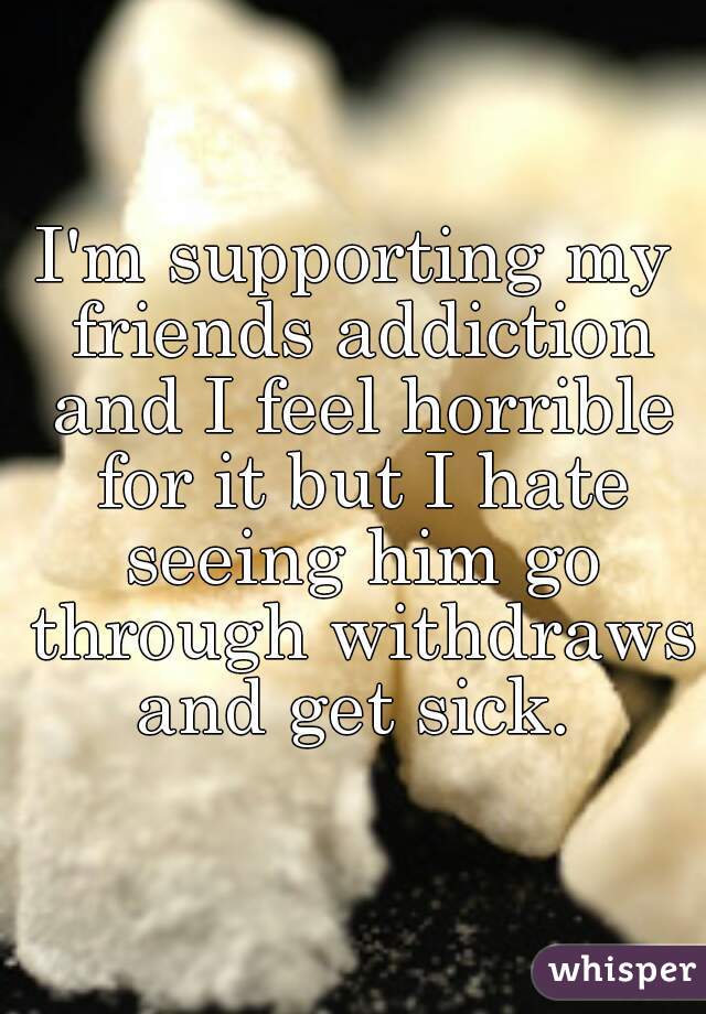 I'm supporting my friends addiction and I feel horrible for it but I hate seeing him go through withdraws and get sick. 