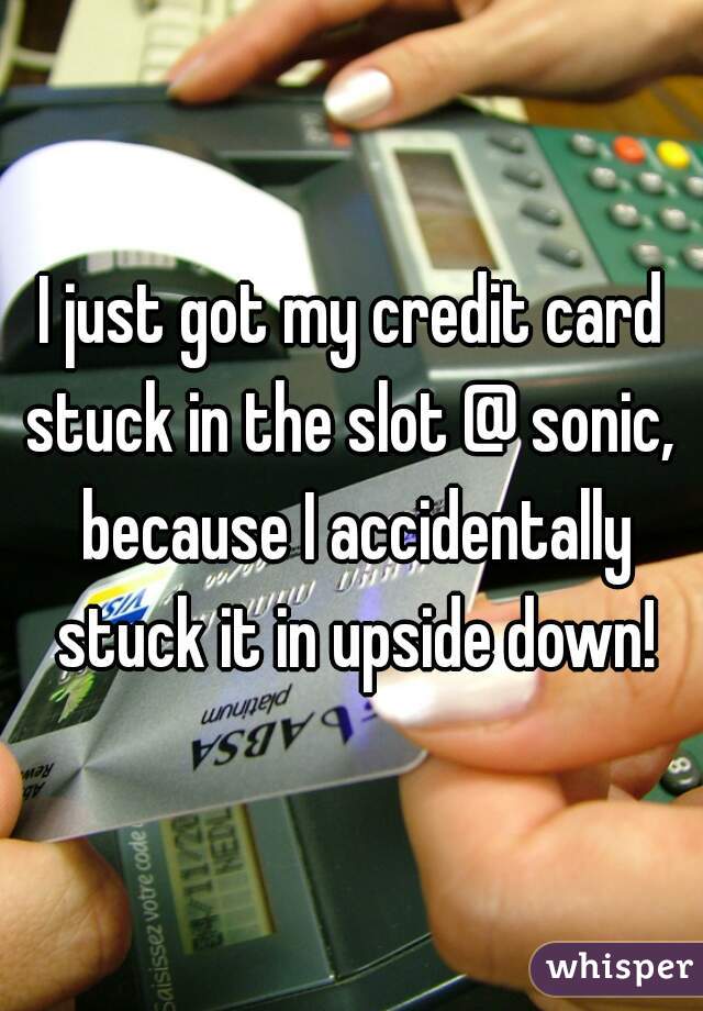 I just got my credit card stuck in the slot @ sonic,  because I accidentally stuck it in upside down!