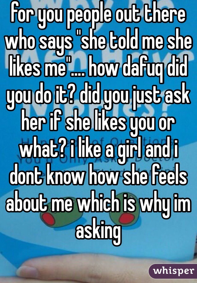 for you people out there who says "she told me she likes me".... how dafuq did you do it? did you just ask her if she likes you or what? i like a girl and i dont know how she feels about me which is why im asking