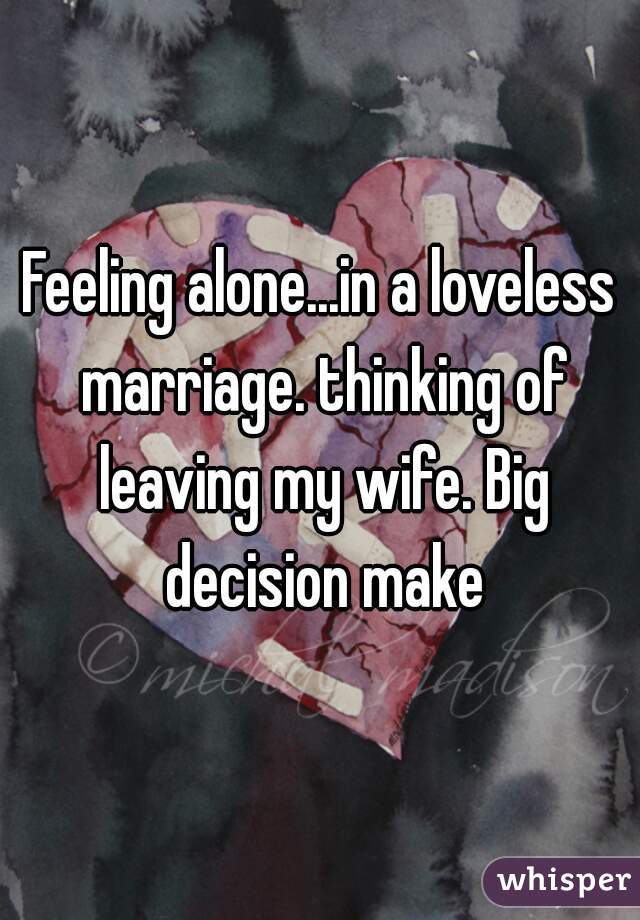 Feeling alone...in a loveless marriage. thinking of leaving my wife. Big decision make