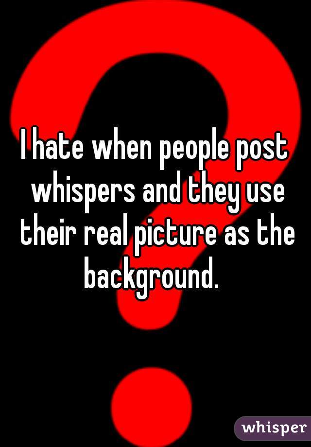 I hate when people post whispers and they use their real picture as the background.  