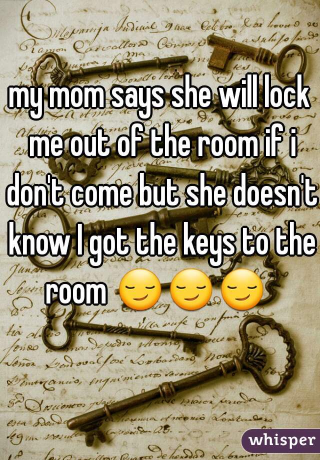 my mom says she will lock me out of the room if i don't come but she doesn't know I got the keys to the room 😏😏😏     