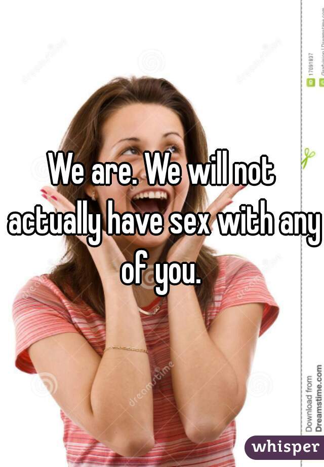 We are. We will not actually have sex with any of you. 