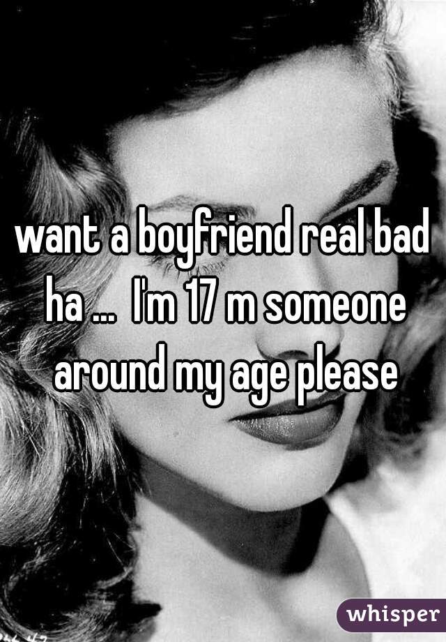 want a boyfriend real bad ha ...  I'm 17 m someone around my age please