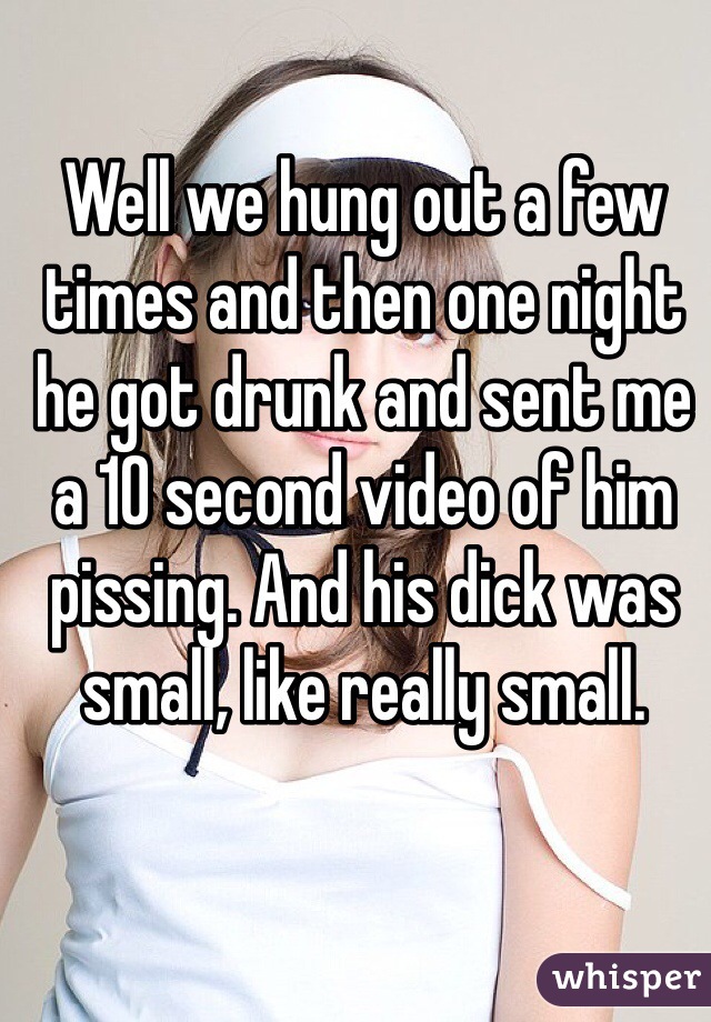 Well we hung out a few times and then one night he got drunk and sent me a 10 second video of him pissing. And his dick was small, like really small.