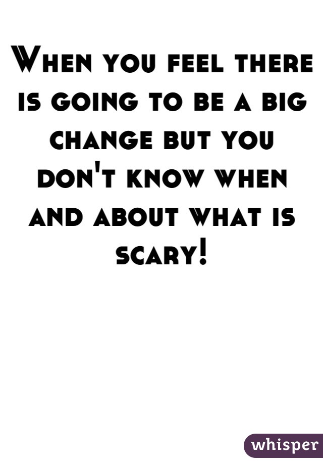 When you feel there is going to be a big change but you don't know when and about what is scary!