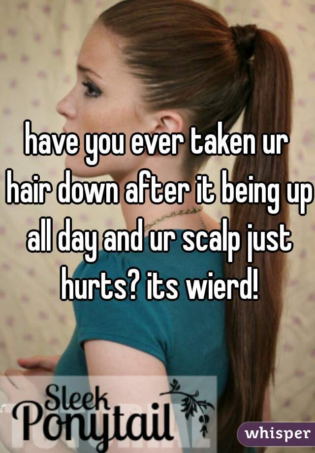 have you ever taken ur hair down after it being up all day and ur scalp just hurts? its wierd!