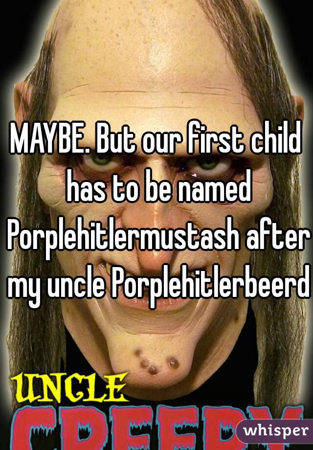 MAYBE. But our first child has to be named Porplehitlermustash after my uncle Porplehitlerbeerd