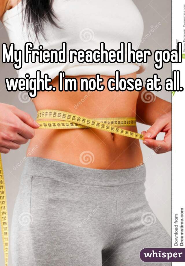 My friend reached her goal weight. I'm not close at all.