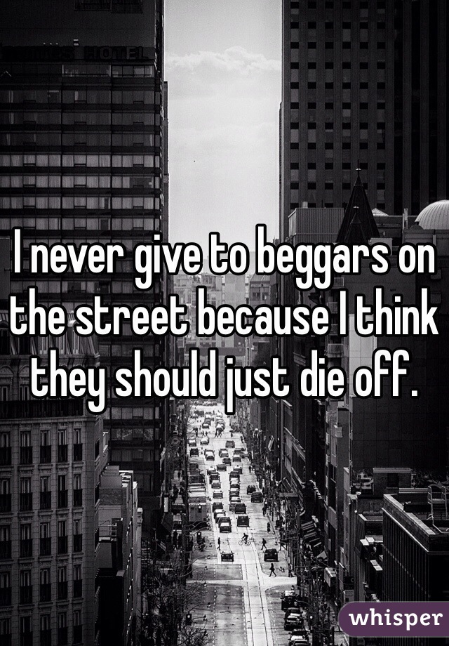 I never give to beggars on the street because I think they should just die off.