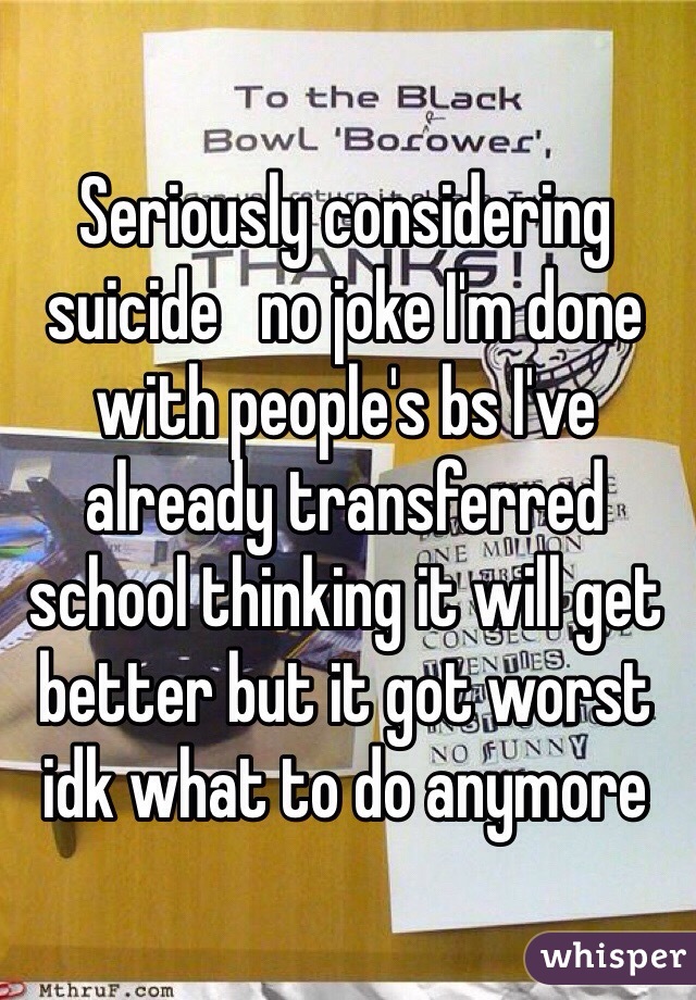Seriously considering suicide   no joke I'm done with people's bs I've already transferred school thinking it will get better but it got worst idk what to do anymore 