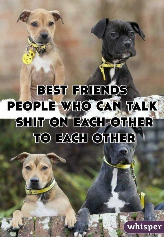 best friends
people who can talk shit on each other to each other