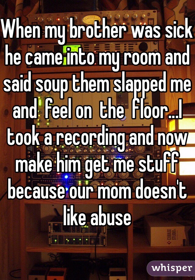 When my brother was sick he came into my room and said soup them slapped me and  feel on  the  floor...I took a recording and now make him get me stuff because our mom doesn't like abuse