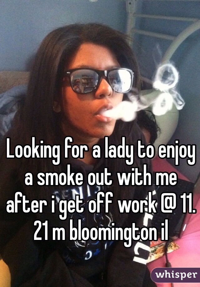 Looking for a lady to enjoy a smoke out with me after i get off work @ 11. 21 m bloomington il