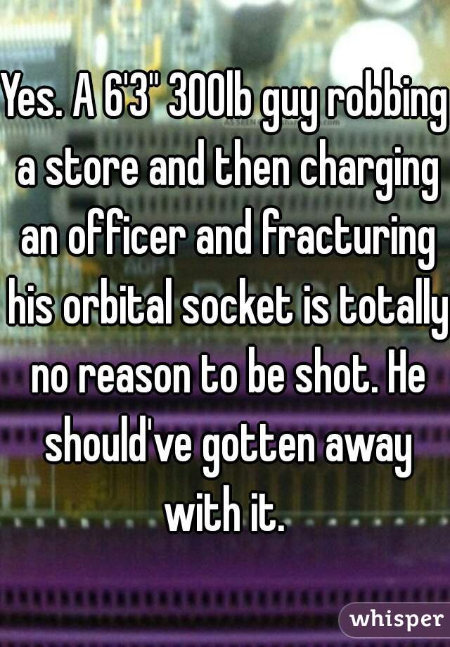 Yes. A 6'3" 300lb guy robbing a store and then charging an officer and fracturing his orbital socket is totally no reason to be shot. He should've gotten away with it. 