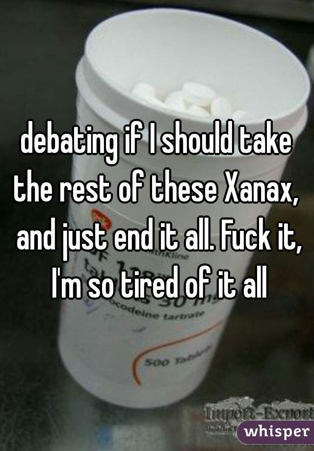 debating if I should take the rest of these Xanax,  and just end it all. Fuck it, I'm so tired of it all