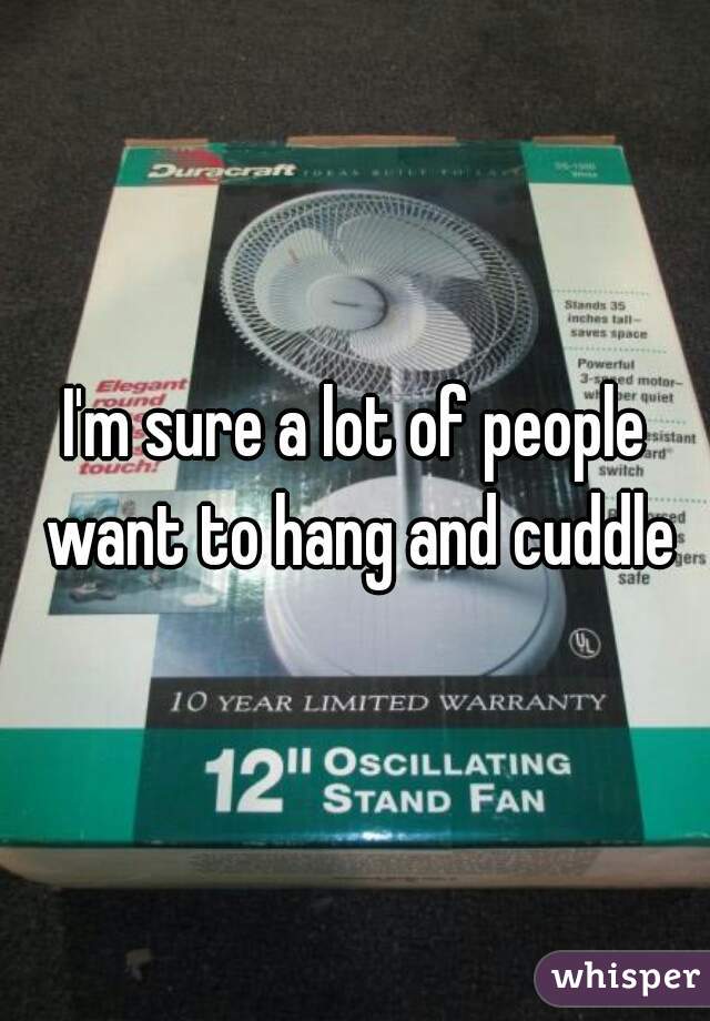 I'm sure a lot of people want to hang and cuddle