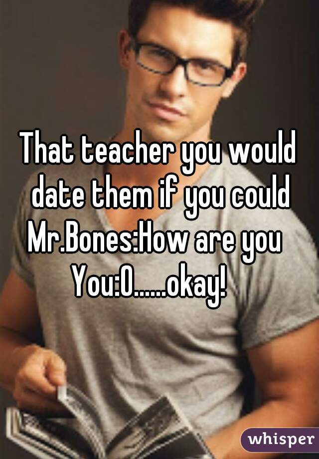 That teacher you would date them if you could
 
Mr.Bones:How are you 

You:O......okay!   
