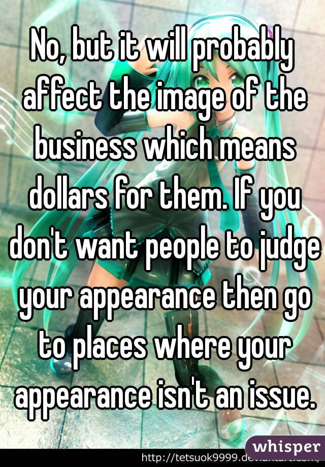 No, but it will probably affect the image of the business which means dollars for them. If you don't want people to judge your appearance then go to places where your appearance isn't an issue.