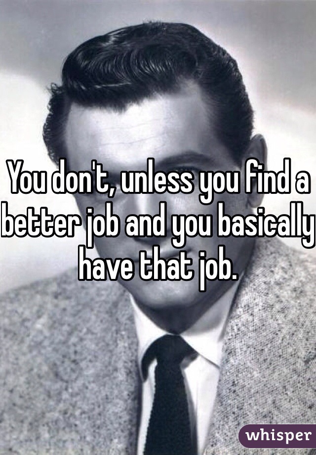 You don't, unless you find a better job and you basically have that job.