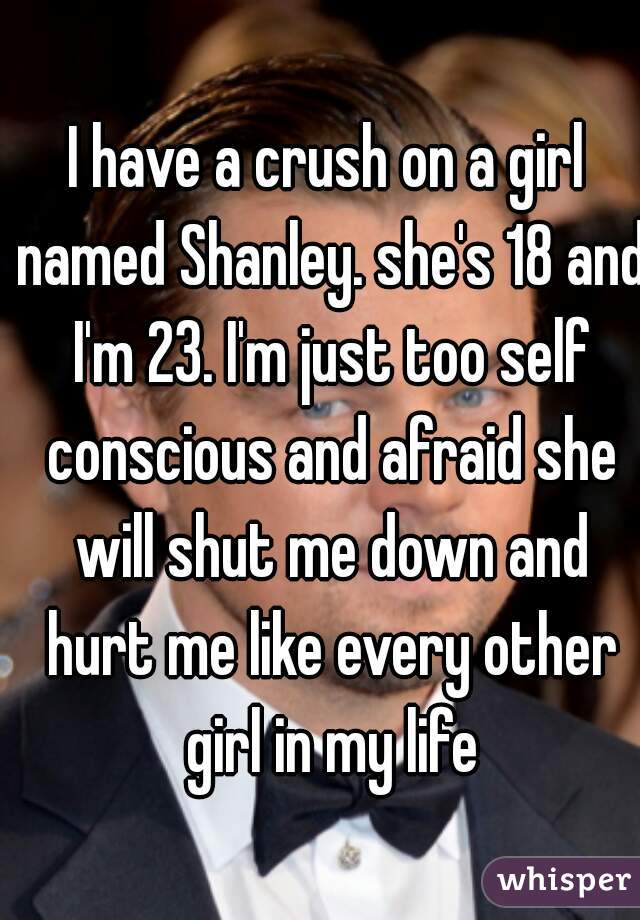 I have a crush on a girl named Shanley. she's 18 and I'm 23. I'm just too self conscious and afraid she will shut me down and hurt me like every other girl in my life