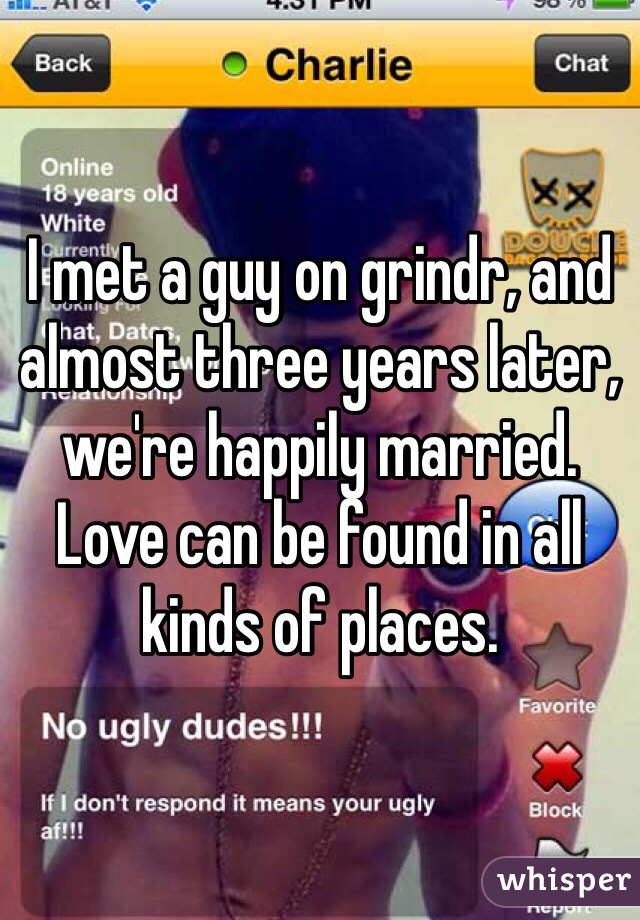 I met a guy on grindr, and almost three years later, we're happily married.  Love can be found in all kinds of places. 