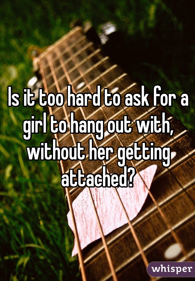 Is it too hard to ask for a girl to hang out with, without her getting attached?