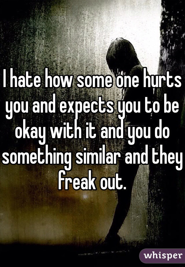 I hate how some one hurts you and expects you to be okay with it and you do something similar and they freak out. 