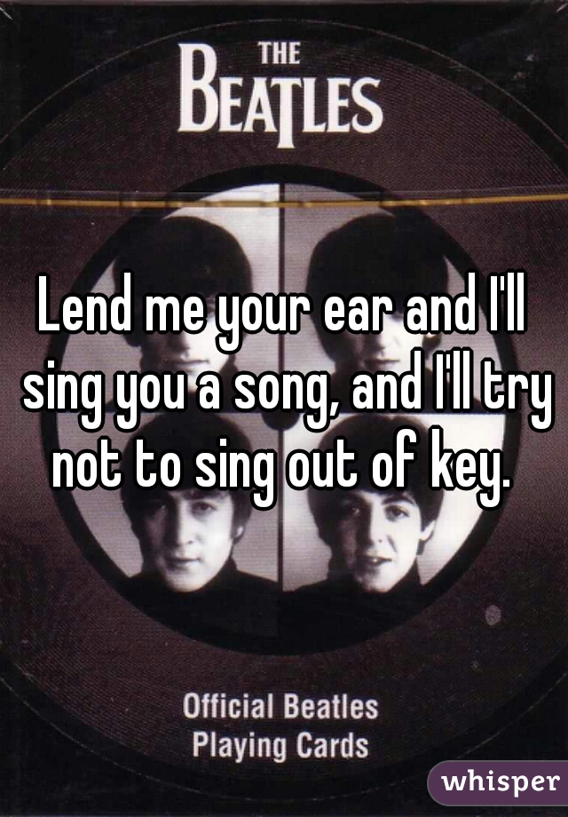 Lend me your ear and I'll sing you a song, and I'll try not to sing out of key. 