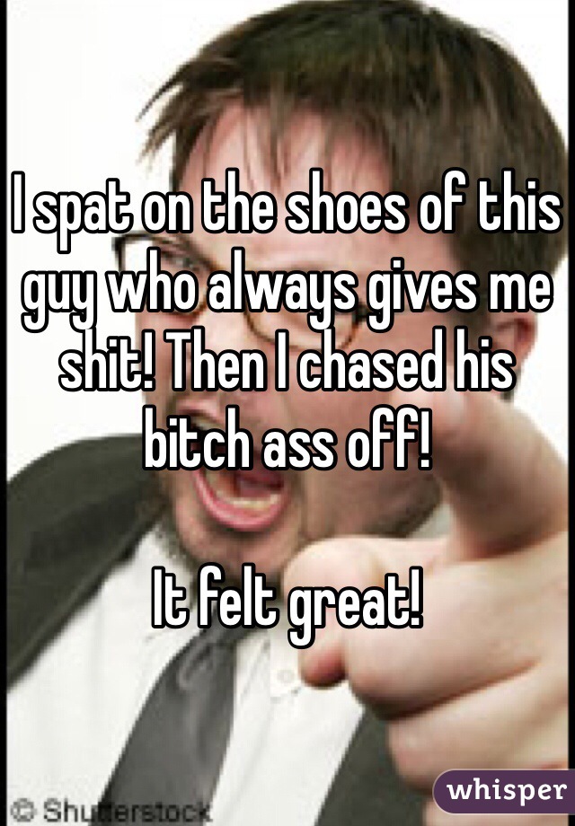 I spat on the shoes of this guy who always gives me shit! Then I chased his bitch ass off! 

It felt great!