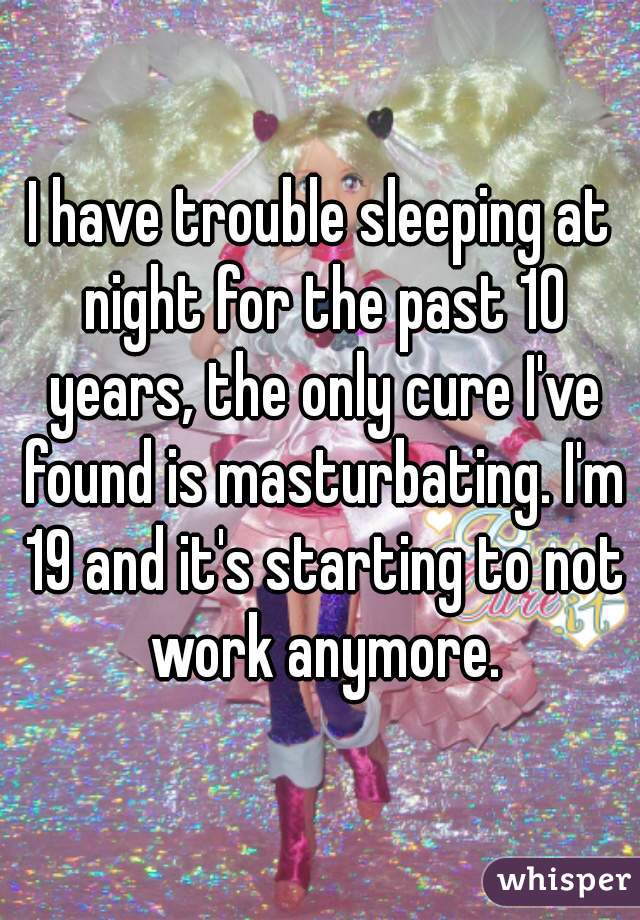 I have trouble sleeping at night for the past 10 years, the only cure I've found is masturbating. I'm 19 and it's starting to not work anymore.